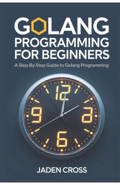Coperta cărții 'Golang Programming For Beginners: A Step-by-Step Guide to Golang Programming - Jaden Cross'