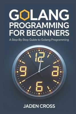 Coperta cărții 'Golang Programming For Beginners: A Step-by-Step Guide to Golang Programming - Jaden Cross'