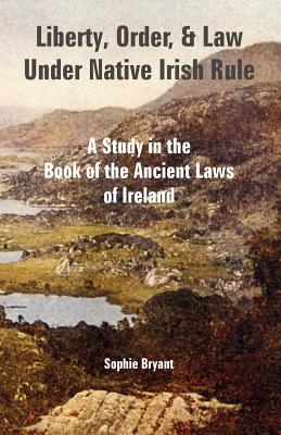 Liberty, Order, and Law Under Native Irish Rule: A Study in the Book of the Ancient Laws of Ireland - Sophie Bryant