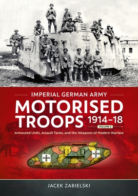 Imperial German Army Motorised Troops 1914-18 Volume 2: Armoured Units, Assault Tanks, and the Weapons of Modern Warfare - Jacek Zabielski
