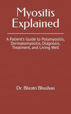 Myositis Explained: A Patient's Guide to Polymyositis, Dermatomyositis, Diagnosis, Treatment, and Living Well - Bhratri Bhushan