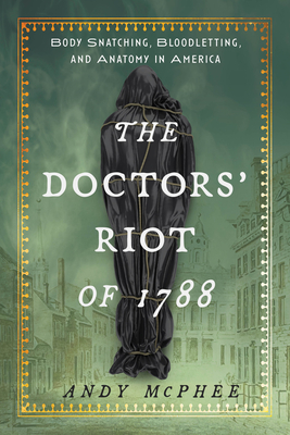 The Doctors' Riot of 1788: Body Snatching, Bloodletting, and Anatomy in America - Andy Mcphee
