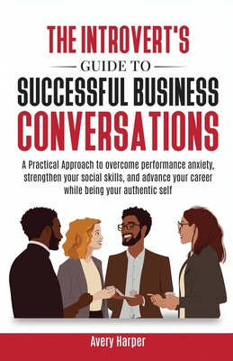The Introvert's Guide to Successful Business Conversations: A Practical Approach to Overcome Performance Anxiety, Strengthen Your Social Skills, and A - Avery Harper
