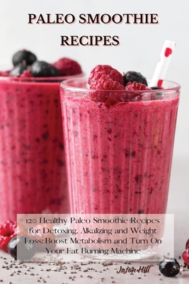 Paleo Smoothie Recipes: 120 Healthy Paleo Smoothie Recipes for Detoxing, Alkalizing and Weight Loss: Boost Metabolism and Turn On Your Fat Bur - Jason Hill