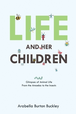 Life and Her Children: Glimpses of Animal Life From the Amoeba to the Insects - Arabella Burton Buckley