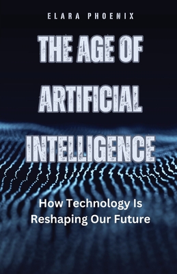 The Age of Artificial Intelligence: How Technology Is Reshaping Our Future - Elara Phoenix