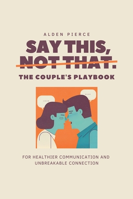 Say This, Not That: The Couple's Playbook for Healthier Communication & Unbreakable Connection - Alden Pierce