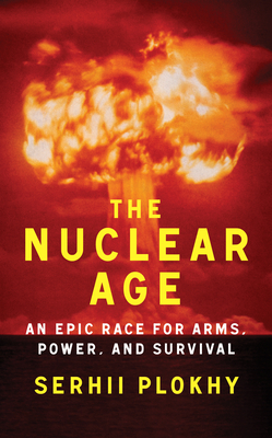 The Nuclear Age: An Epic Race for Arms, Power and Survival - Serhii Plokhy