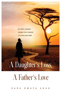A Daughter's Loss, a Father's Love: My Grief Journey: Finding the Courage to Overcome Grief - Sara Omaya Agak