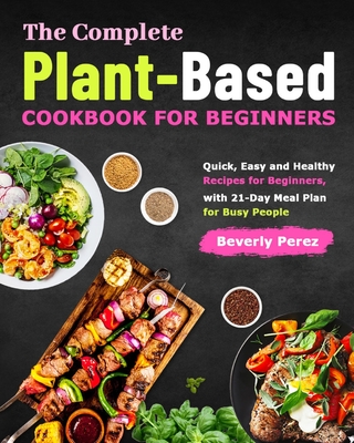 The Complete Plant-Based Cookbook for Beginners: Quick, Easy and Healthy Recipes for Beginners, with 21-Day Meal Plan for Busy People - Beverly Perez