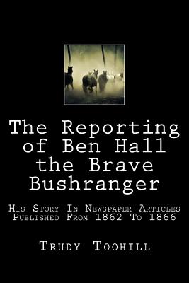 The Reporting of Ben Hall the Brave Bushranger: His Story in Newspaper Articles 1862 - 1866 - Trudy Toohill