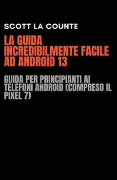 Coperta cărții 'La Guida Incredibilmente Facile Ad Android 13: Guida per Principianti Ai Telefoni Android (Compreso Il Pixel 7) - Scott'