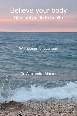 Believe your body: Spiritual guide to health With poems for your soul - Alexandra Marxer