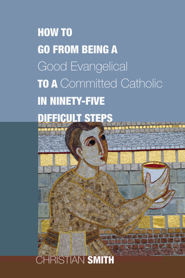 How to Go from Being a Good Evangelical to a Committed Catholic in Ninety-Five Difficult Steps - Christian Smith