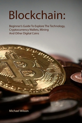 Blockchain: Beginner's Guide To Explore The Technology, Cryptocurrency Wallets, Mining And Other Digital Coins - Michael Wilson