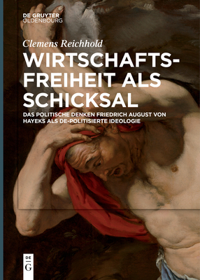 Wirtschaftsfreiheit ALS Schicksal: Das Politische Denken Friedrich August Von Hayeks ALS De-Politisierte Ideologie - Clemens Reichhold