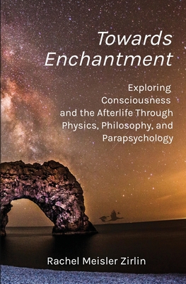 Towards Enchantment: Exploring Consciousness and the Afterlife Through Physics, Philosophy, and Parapsychology - Rachel Meisler Zirlin