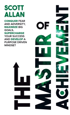 The Master of Achievement: Conquer Fear and Adversity, Maximize Big Goals, Supercharge Your Success and Develop a Purpose Driven Mindset - 
