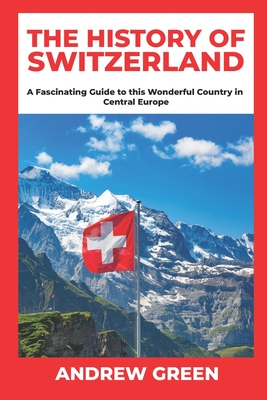 The History of Switzerland: A Fascinating Guide to this Wonderful Country in Central Europe - Andrew Green