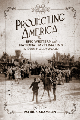 Projecting America: The Epic Western and National Mythmaking in 1920s Hollywood Volume 3 - Patrick Adamson