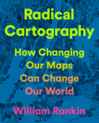 Radical Cartography: How Changing Our Maps Can Change Our World - William Rankin