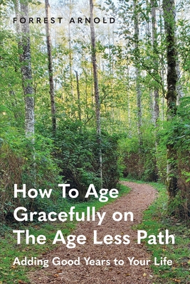 How To Age Gracefully on The Age Less Path: Adding Good Years to Your Life - Forrest Arnold