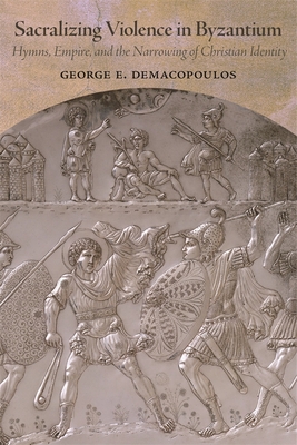 Sacralizing Violence in Byzantium: Hymns, Empire, and the Narrowing of Christian Identity - George E. Demacopoulos