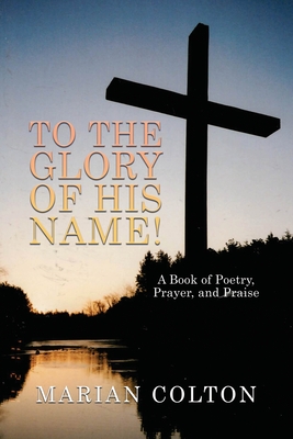 To the Glory of His Name!: A Book of Poetry, Prayer, and Praise - Marian Colton