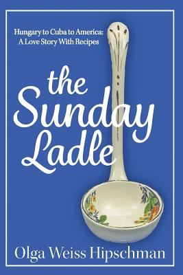 The Sunday Ladle Hungary to Cuba to America: A Love Story With Recipes - Olga Weiss Hipschman