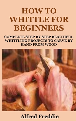 How to Whittle for Beginners: Complete Step by Step Beautiful Whittling Project to Carve by Hand - Alfred Freddie