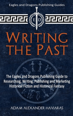Writing the Past: The Eagles and Dragons Publishing Guide to Researching, Writing, Publishing and Marketing Historical Fiction and Historical Fantasy - Adam Alexander Haviaras