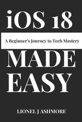 iOS 18 Made Easy: A Beginner's Journey to Tech Mastery - Lionel J. Ashmore