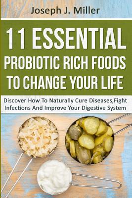 11 Essential Probiotic Rich Foods To Change Your Life: Discover How To Naturally Cure Diseases, Fight Infections And Improve Your Digestive System: Di - Joseph J. Miller