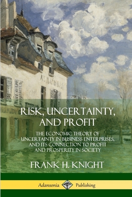 Risk, Uncertainty, and Profit: The Economic Theory of Uncertainty in Business Enterprise, and its Connection to Profit and Prosperity in Society - Frank H. Knight