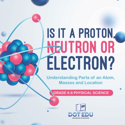 Is it a Proton, Neutron or Electron? Understanding Parts of an Atom, Masses and Location Grade 6-8 Physical Science - 