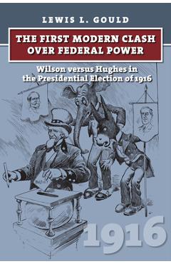 Coperta cărții 'The First Modern Clash Over Federal Power: Wilson Versus Hughes in the Presidential Election of 1916 - Lewis L. Gould'