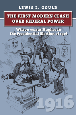 The First Modern Clash Over Federal Power: Wilson Versus Hughes in the Presidential Election of 1916 - Lewis L. Gould