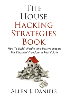 The House Hacking Strategies Book: How To Build Wealth And Passive Income For Financial Freedom In Real Estate - Allen J. Daniels