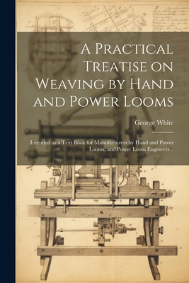 A Practical Treatise on Weaving by Hand and Power Looms; Intended as a Text Book for Manufacturers by Hand and Power Looms, and Power Loom Engineers . - White George