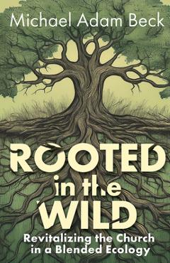 Coperta cărții 'Rooted in the Wild: Revitalizing the Church in a Blended Ecology - Michael Adam Beck'