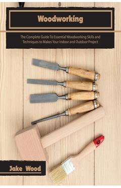 Coperta cărții 'Woodworking: The Complete Guide To Essential Woodworking Skills and Techniques to Makes Your Indoor and Outdoor Project'