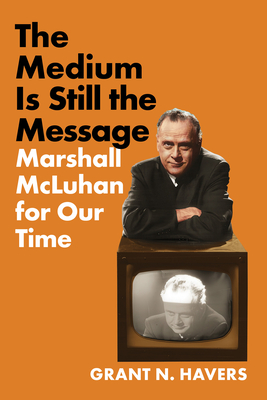 The Medium Is Still the Message: Marshall McLuhan for Our Time - Grant N. Havers