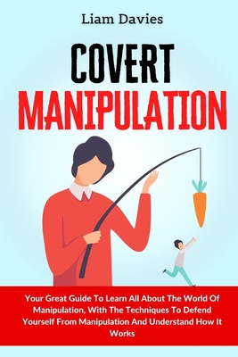 Covert Manipulation: Your Great Guide To Learn All About The World Of Manipulation, With The Techniques To Defend Yourself From Manipulatio - Liam Davies