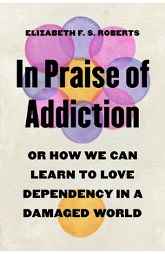 Coperta cărții 'In Praise of Addiction: Or How We Can Learn to Love Dependency in a Damaged World - Elizabeth F. S. Roberts'