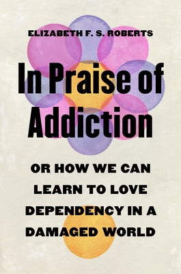 In Praise of Addiction: Or How We Can Learn to Love Dependency in a Damaged World - Elizabeth F. S. Roberts