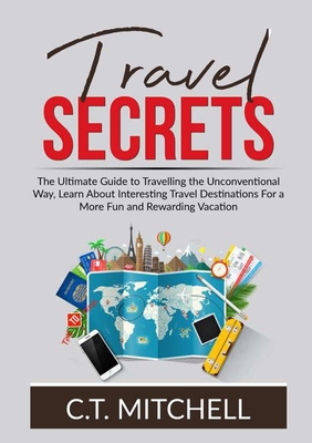 Travel Secrets: The Ultimate Guide to Travelling the Unconventional Way, Learn About Interesting Travel Destinations For a More Fun an - C. T. Mitchell