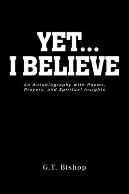 Yet... I Believe: An Autobiography with Poems, Prayers, and Spiritual Insights - G. T. Bishop