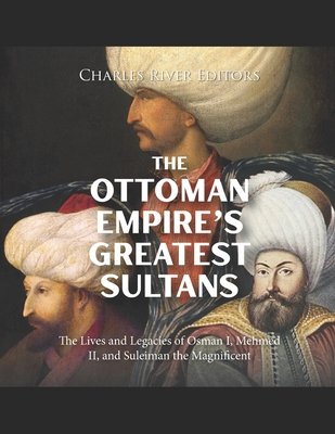 The Ottoman Empire's Greatest Sultans: The Lives and Legacies of Osman I, Mehmed II, and Suleiman the Magnificent - 