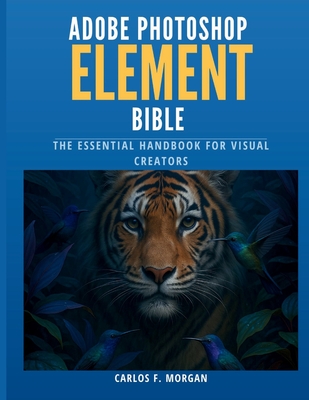 Adobe Photoshop Elements Bible: The Essential Handbook for Visual Creators - Carlos F. Morgan