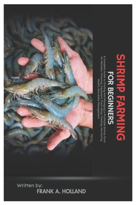 Shrimp Farming for Beginners: A Complete Guide to Starting and Managing a Profitable Shrimp Farm for Newbies, Choosing, Equipment, Farm Setup, Feeding - Frank A. Holland